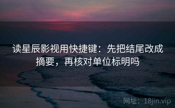 读星辰影视用快捷键：先把结尾改成摘要，再核对单位标明吗